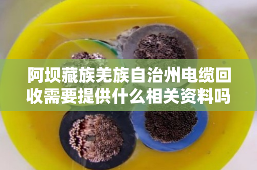 阿坝藏族羌族自治州电缆回收需要提供什么相关资料吗?回收流程与注意事项全解析 阿坝藏族羌族自治州电缆回收需要提供什么相关资料吗?回收流程与注意事项全解析
