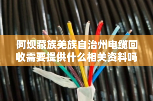 阿坝藏族羌族自治州电缆回收需要提供什么相关资料吗？回收流程与注意事项全解析
