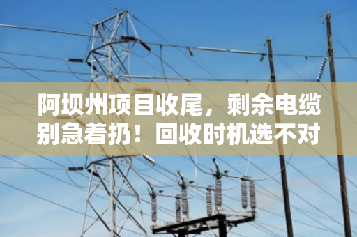 阿坝州项目收尾,剩余电缆别急着扔!回收时机选不对,损失翻倍还惹麻烦 阿坝州项目收尾,剩余电缆别急着扔!回收时机选不对,损失翻倍还惹麻烦
