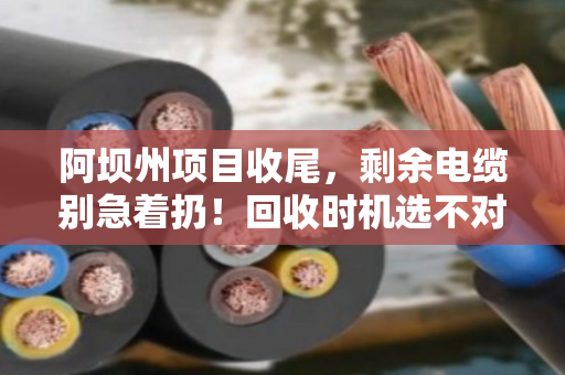 阿坝州项目收尾，剩余电缆别急着扔！回收时机选不对，损失翻倍还惹麻烦
