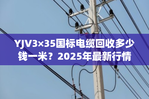 YJV3×35国标电缆回收多少钱一米?2025年最新行情与回收指南 YJV3×35国标电缆回收多少钱一米?2025年最新行情与回收指南