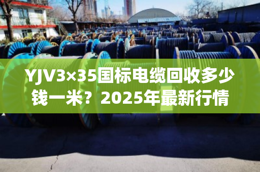 YJV3×35国标电缆回收多少钱一米？2025年最新行情与回收指南