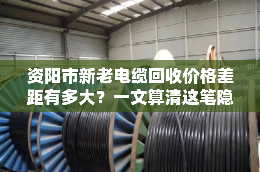 资阳市新老电缆回收价格差距有多大?一文算清这笔隐形账 资阳市新老电缆回收价格差距有多大?一文算清这笔隐形账