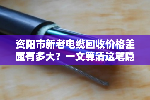 资阳市新老电缆回收价格差距有多大?一文算清这笔隐形账 资阳市新老电缆回收价格差距有多大?一文算清这笔隐形账