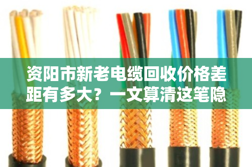 资阳市新老电缆回收价格差距有多大？一文算清这笔隐形账