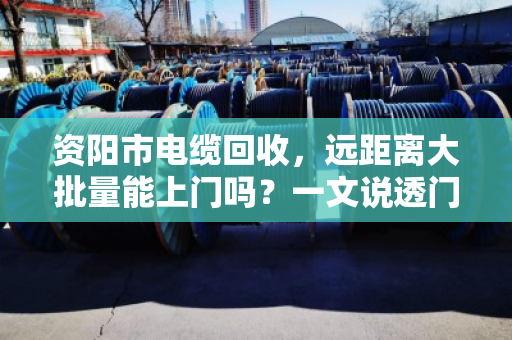 资阳市电缆回收,远距离大批量能上门吗?一文说透门道与实操 资阳市电缆回收,远距离大批量能上门吗?一文说透门道与实操