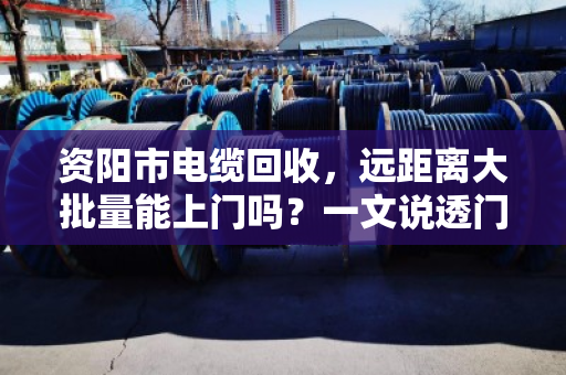 资阳市电缆回收，远距离大批量能上门吗？一文说透门道与实操