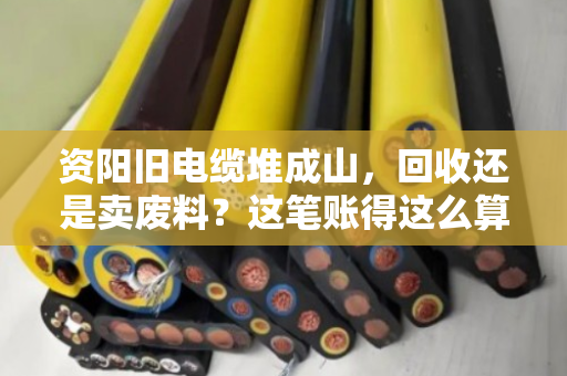 资阳旧电缆堆成山，回收还是卖废料？这笔账得这么算才不亏