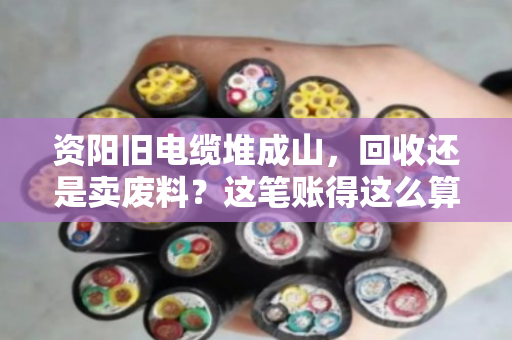 资阳旧电缆堆成山，回收还是卖废料？这笔账得这么算才不亏