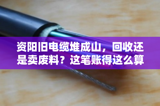 资阳旧电缆堆成山，回收还是卖废料？这笔账得这么算才不亏