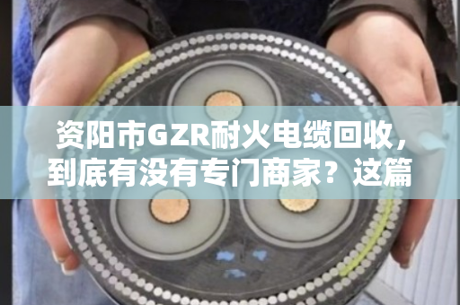 资阳市GZR耐火电缆回收,到底有没有专门商家?这篇文章给你讲透 资阳市GZR耐火电缆回收,到底有没有专门商家?这篇文章给你讲透