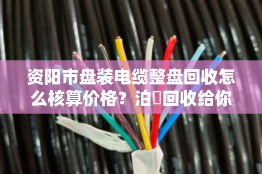 资阳市盘装电缆整盘回收怎么核算价格？泊祎回收给你说明白