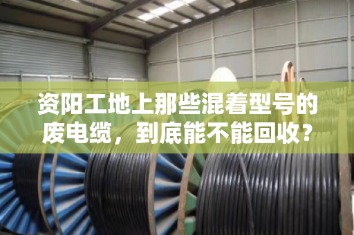 资阳工地上那些混着型号的废电缆，到底能不能回收？泊祎回收给你交个实底