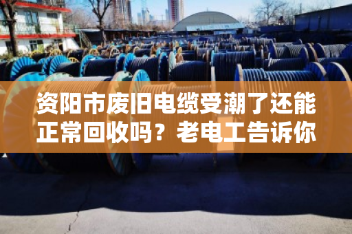 资阳市废旧电缆受潮了还能正常回收吗？老电工告诉你真相，别急着扔！