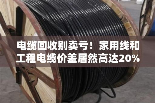 电缆回收别卖亏！家用线和工程电缆价差居然高达20%