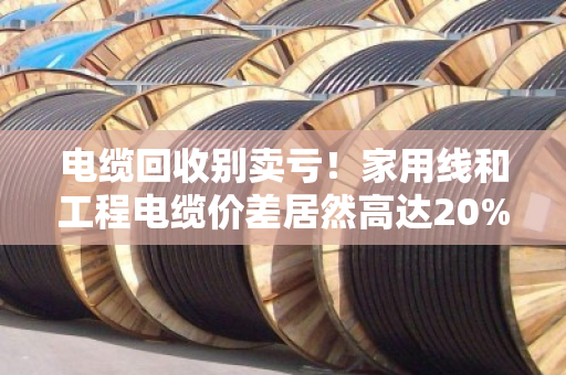 电缆回收别卖亏！家用线和工程电缆价差居然高达20%