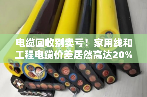 电缆回收别卖亏！家用线和工程电缆价差居然高达20%