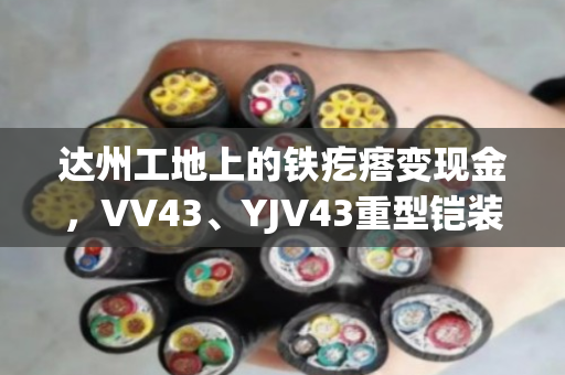 达州工地上的铁疙瘩变现金,VV43、YJV43重型铠装电缆回收到底怎么算价? 达州工地上的铁疙瘩变现金,VV43、YJV43重型铠装电缆回收到底怎么算价?