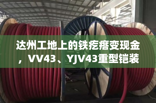 达州工地上的铁疙瘩变现金，VV43、YJV43重型铠装电缆回收到底怎么算价？