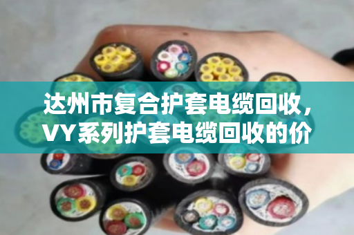 达州市复合护套电缆回收，VY系列护套电缆回收的价格与门道，泊祎回收给你说透