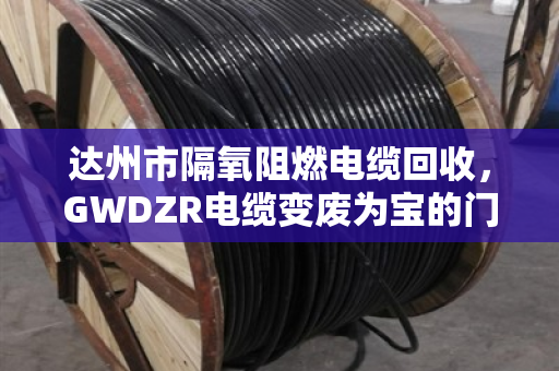 达州市隔氧阻燃电缆回收,GWDZR电缆变废为宝的门道,泊祎回收给你算笔明白账 达州市隔氧阻燃电缆回收,GWDZR电缆变废为宝的门道,泊祎回收给你算笔明白账