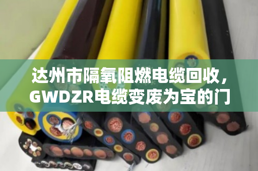达州市隔氧阻燃电缆回收，GWDZR电缆变废为宝的门道，泊祎回收给你算笔明白账
