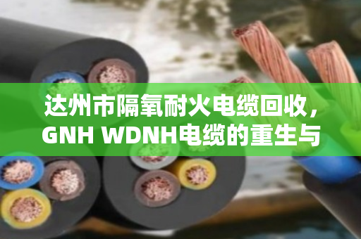 达州市隔氧耐火电缆回收，GNH WDNH电缆的重生与价值再发现