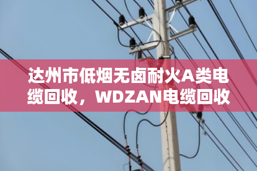 达州市低烟无卤耐火A类电缆回收,WDZAN电缆回收的门道与实惠 达州市低烟无卤耐火A类电缆回收,WDZAN电缆回收的门道与实惠