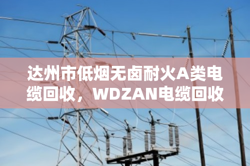 达州市低烟无卤耐火A类电缆回收，WDZAN电缆回收的门道与实惠
