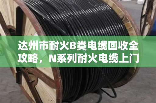达州市耐火B类电缆回收全攻略,N系列耐火电缆上门估价省心又透明 达州市耐火B类电缆回收全攻略,N系列耐火电缆上门估价省心又透明