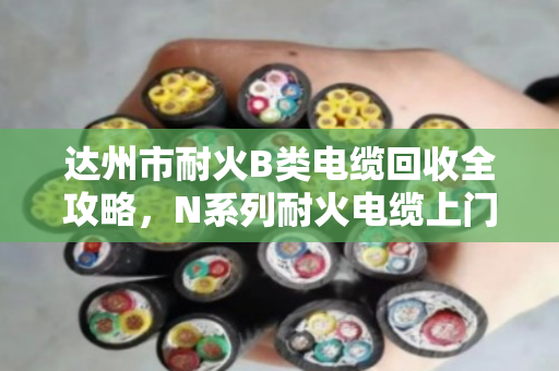 达州市耐火B类电缆回收全攻略,N系列耐火电缆上门估价省心又透明 达州市耐火B类电缆回收全攻略,N系列耐火电缆上门估价省心又透明