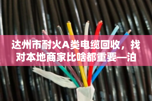 达州市耐火A类电缆回收，找对本地商家比啥都重要—泊祎回收的实在话