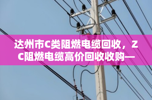 达州市C类阻燃电缆回收,ZC阻燃电缆高价回收收购—找对渠道,废线变金条 达州市C类阻燃电缆回收,ZC阻燃电缆高价回收收购—找对渠道,废线变金条