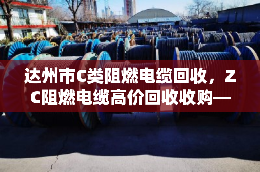 达州市C类阻燃电缆回收，ZC阻燃电缆高价回收收购—找对渠道，废线变金条