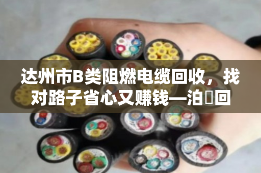 达州市B类阻燃电缆回收,找对路子省心又赚钱—泊祎回收上门服务全记录 达州市B类阻燃电缆回收,找对路子省心又赚钱—泊祎回收上门服务全记录