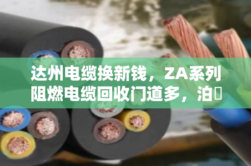 达州电缆换新钱,ZA系列阻燃电缆回收门道多,泊祎回收帮您把废缆变现值 达州电缆换新钱,ZA系列阻燃电缆回收门道多,泊祎回收帮您把废缆变现值