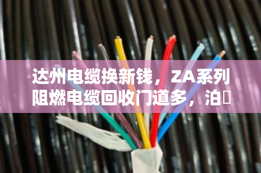 达州电缆换新钱,ZA系列阻燃电缆回收门道多,泊祎回收帮您把废缆变现值 达州电缆换新钱,ZA系列阻燃电缆回收门道多,泊祎回收帮您把废缆变现值