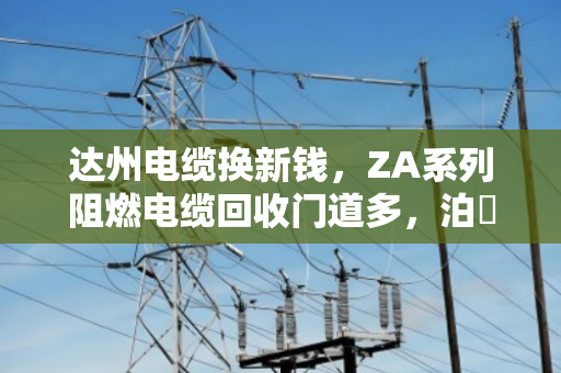 达州电缆换新钱，ZA系列阻燃电缆回收门道多，泊祎回收帮您把废缆变现值