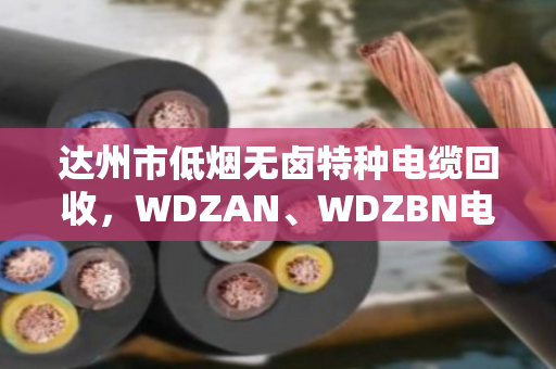 达州市低烟无卤特种电缆回收，WDZAN、WDZBN电缆回收多少钱一米？泊祎回收给你说明白