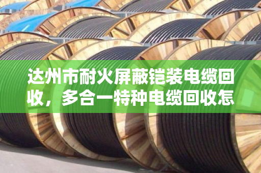 达州市耐火屏蔽铠装电缆回收，多合一特种电缆回收怎么选？老牌回收商泊祎回收给你讲透门道