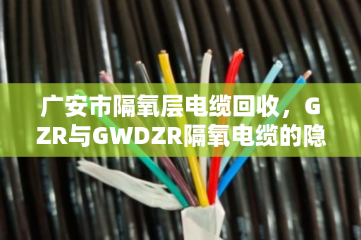 广安市隔氧层电缆回收，GZR与GWDZR隔氧电缆的隐形财富，泊祎回收帮你变现