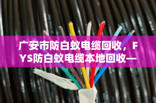 广安市防白蚁电缆回收，FYS防白蚁电缆本地回收—找对路子，废线也能变现