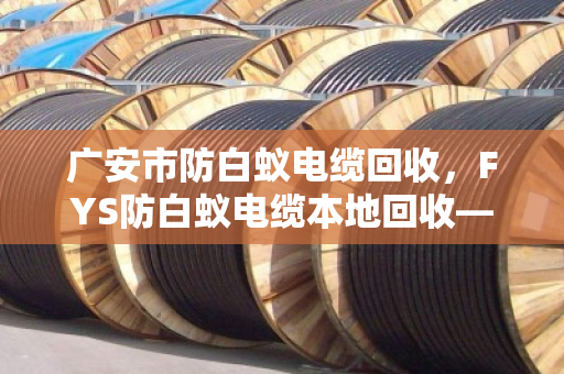 广安市防白蚁电缆回收，FYS防白蚁电缆本地回收—找对路子，废线也能变现