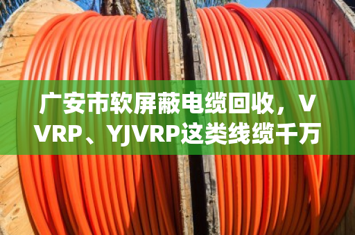 广安市软屏蔽电缆回收,VVRP、YJVRP这类线缆千万别当废铜卖,泊祎回收教您算明白账 广安市软屏蔽电缆回收,VVRP、YJVRP这类线缆千万别当废铜卖,泊祎回收教您算明白账