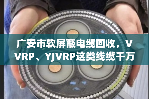 广安市软屏蔽电缆回收,VVRP、YJVRP这类线缆千万别当废铜卖,泊祎回收教您算明白账 广安市软屏蔽电缆回收,VVRP、YJVRP这类线缆千万别当废铜卖,泊祎回收教您算明白账