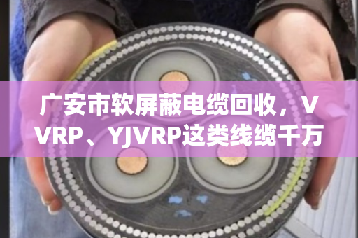 广安市软屏蔽电缆回收，VVRP、YJVRP这类线缆千万别当废铜卖，泊祎回收教您算明白账