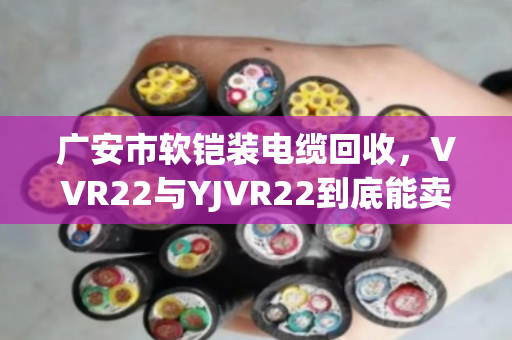 广安市软铠装电缆回收，VVR22与YJVR22到底能卖多少钱？泊祎回收给您交个实底