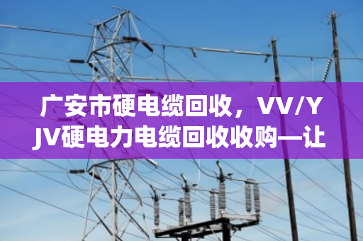 广安市硬电缆回收,VV/YJV硬电力电缆回收收购—让闲置线缆变真金 广安市硬电缆回收,VV/YJV硬电力电缆回收收购—让闲置线缆变真金