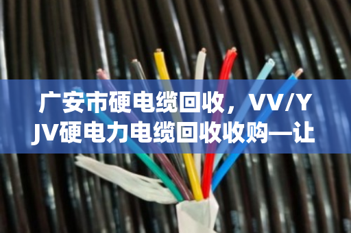 广安市硬电缆回收，VV/YJV硬电力电缆回收收购—让闲置线缆变真金