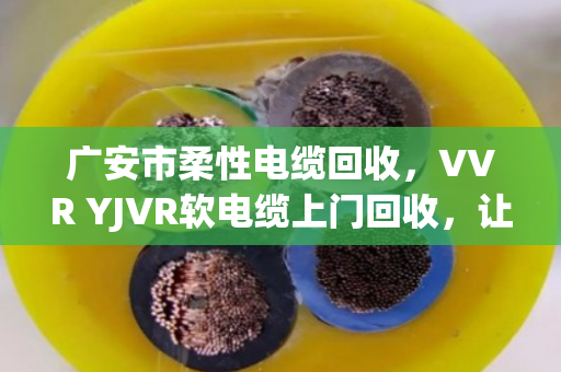广安市柔性电缆回收，VVR YJVR软电缆上门回收，让闲置线缆变现金